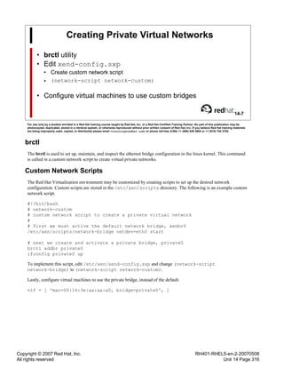 Copyright © 2007 Red Hat, Inc.
All rights reserved
RH401-RHEL5-en-2-20070508
Unit 14 Page 316
Creating Private Virtual Networks
• brctl utility
• Edit xend-config.sxp
• Create custom network script
• (network-script network-custom)
• Configure virtual machines to use custom bridges
14-7
For use only by a student enrolled in a Red Hat training course taught by Red Hat, Inc. or a Red Hat Certified Training Partner. No part of this publication may be
photocopied, duplicated, stored in a retrieval system, or otherwise reproduced without prior written consent of Red Hat, Inc. If you believe Red Hat training materials
are being improperly used, copied, or distributed please email <training@redhat.com> or phone toll-free (USA) +1 (866) 626 2994 or +1 (919) 754 3700.
brctl
The brctl is used to set up, maintain, and inspect the ethernet bridge configuration in the linux kernel. This command
is called in a custom network script to create virtual private networks.
Custom Network Scripts
The Red Hat Virtualization environment may be customized by creating scripts to set up the desired network
configuration. Custom scripts are stored in the /etc/xen/scripts directory. The following is an example custom
network script.
#!/bin/bash
# network-custom
# custom network script to create a private virtual network
#
# first we must active the default network bridge, xenbr0
/etc/xen/scripts/network-bridge netdev=eth0 start
# next we create and activate a private bridge, private0
brctl addbr private0
ifconfig private0 up
To implement this script, edit /etc/xen/xend-config.sxp and change (network-script
network-bridge) to (network-script network-custom).
Lastly, configure virtual machines to use the private bridge, instead of the default.
vif = [ 'mac=00:16:3e:aa:aa:a0, bridge=private0', ]
 
