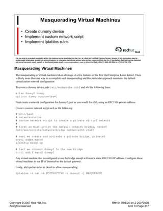 Copyright © 2007 Red Hat, Inc.
All rights reserved
RH401-RHEL5-en-2-20070508
Unit 14 Page 317
Masquerading Virtual Machines
• Create dummy device
• Implement custom network script
• Implement iptables rules
14-8
For use only by a student enrolled in a Red Hat training course taught by Red Hat, Inc. or a Red Hat Certified Training Partner. No part of this publication may be
photocopied, duplicated, stored in a retrieval system, or otherwise reproduced without prior written consent of Red Hat, Inc. If you believe Red Hat training materials
are being improperly used, copied, or distributed please email <training@redhat.com> or phone toll-free (USA) +1 (866) 626 2994 or +1 (919) 754 3700.
Masquerading Virtual Machines
The masquerading of virtual machines takes advatage of a few features of the Red Hat Enterprise Linux kernel. There
is likely more than one way to accomplish such masquerading and this particular approach maintains the default
virtualization network configuration.
To create a dummy device, edit /etc/modeprobe.conf and add the following lines:
alias dummy0 dummy
options dummy numdummies=1
Next create a network configuration for dummy0, just as you would for eth0, using an RFC1918 private address.
Create a custom network script such as the following:
#!/bin/bash
# network-custom
# custom network script to create a private virtual network
#
# first we must active the default network bridge, xenbr0
/etc/xen/scripts/network-bridge netdev=eth0 start
# next we create and activate a private bridge, private0
brctl addbr masq0
ifconfig masq0 up
# last we connect dummy0 to the new bridge
brctl addif masq0 dummy0
Any virtual machine that is configured to use the bridge masq0 will need a static RFC1918 IP address. Configure these
virtual machines to use IP of dummy0 as the default gateway.
Lastly, add iptables rules in Dom0 to allow masquerading:
iptables -t nat -A POSTROUTING -i dummy0 -j MASQUERADE
 