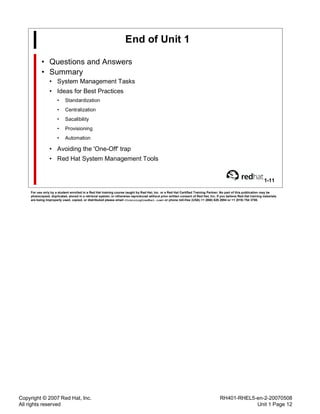 Copyright © 2007 Red Hat, Inc.
All rights reserved
RH401-RHEL5-en-2-20070508
Unit 1 Page 12
End of Unit 1
• Questions and Answers
• Summary
• System Management Tasks
• Ideas for Best Practices
• Standardization
• Centralization
• Sacalibility
• Provisioning
• Automation
• Avoiding the 'One-Off' trap
• Red Hat System Management Tools
1-11
For use only by a student enrolled in a Red Hat training course taught by Red Hat, Inc. or a Red Hat Certified Training Partner. No part of this publication may be
photocopied, duplicated, stored in a retrieval system, or otherwise reproduced without prior written consent of Red Hat, Inc. If you believe Red Hat training materials
are being improperly used, copied, or distributed please email <training@redhat.com> or phone toll-free (USA) +1 (866) 626 2994 or +1 (919) 754 3700.
 