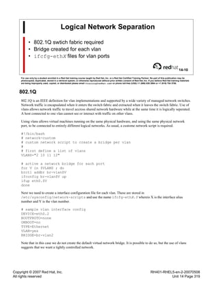 Copyright © 2007 Red Hat, Inc.
All rights reserved
RH401-RHEL5-en-2-20070508
Unit 14 Page 319
Logical Network Separation
• 802.1Q swtich fabric required
• Bridge created for each vlan
• ifcfg-ethX files for vlan ports
14-10
For use only by a student enrolled in a Red Hat training course taught by Red Hat, Inc. or a Red Hat Certified Training Partner. No part of this publication may be
photocopied, duplicated, stored in a retrieval system, or otherwise reproduced without prior written consent of Red Hat, Inc. If you believe Red Hat training materials
are being improperly used, copied, or distributed please email <training@redhat.com> or phone toll-free (USA) +1 (866) 626 2994 or +1 (919) 754 3700.
802.1Q
802.1Q is an IEEE definition for vlan implementations and supported by a wide variety of managed network switches.
Network traffic is encapsulated when it enters the switch fabric and extracted when it leaves the switch fabric. Use of
vlans allows network traffic to travel accross shared network hardware while at the same time it is logically seperated.
A host connected to one vlan cannot see or interact with traffic on other vlans.
Using vlans allows virtual machines running on the same physical hardware, and using the same physical network
port, to be connected to entirely different logical networks. As usual, a custome network script is required.
#!/bin/bash
# network-custom
# custom network script to create a bridge per vlan
#
# first define a list of vlans
VLANS="2 10 11 12"
# active a network bridge for each port
for V in $VLANS ; do
brctl addbr br-vlan$V
ifconfig br-vlan$V up
ifup eth0.$V
done
Next we need to create a interface configuration file for each vlan. These are stored in
/etc/sysconfig/network-scripts and use the name ifcfg-ethX.Y whereis X is the interface alias
number and Y is the vlan number.
# sample vlan interface config
DEVICE=eth0.2
BOOTPROTO=none
ONBOOT=no
TYPE=Ethernet
VLAN=yes
BRIDGE=br-vlan2
Note that in this case we do not create the default virtual network bridge. It is possible to do so, but the use of vlans
suggests that we want a tightly controlled network.
 