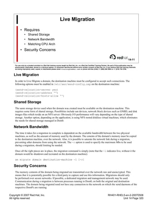 Copyright © 2007 Red Hat, Inc.
All rights reserved
RH401-RHEL5-en-2-20070508
Unit 14 Page 320
Live Migration
• Requires
• Shared Storage
• Network Bandwidth
• Matching CPU Arch
• Security Concerns
14-11
For use only by a student enrolled in a Red Hat training course taught by Red Hat, Inc. or a Red Hat Certified Training Partner. No part of this publication may be
photocopied, duplicated, stored in a retrieval system, or otherwise reproduced without prior written consent of Red Hat, Inc. If you believe Red Hat training materials
are being improperly used, copied, or distributed please email <training@redhat.com> or phone toll-free (USA) +1 (866) 626 2994 or +1 (919) 754 3700.
Live Migration
In order to Live Migrate a domain, the destination machine must be configured to accept such connections. The
following options must be enabled in /etc/xen/xend-config.sxp on the destination machine:
(xend-relocation-server yes)
(xend-relocation-address '')
(xend-relocation-hosts-allow '')
Shared Storage
The same storage device used when the domain was created must be available on the destination machine. This
requires some form of shared storage. Possiblities include san devices, network block devices such as GNBD, and disk
images files which reside on an NFS server. Obviously I/O performance will vary depending on the type of shared
storage. Another option, depending on the application, is using NFS rooted diskless virtual machines, which eliminates
the needs for shared storage managed in Dom0.
Network Bandwidth
The time it takes for a migration to complete is dependent on the available bandwidth between the two physical
machines, as well as the amount of memory used by the domain. The conents of the domain's memory must be copied
to the destination machine, over the network. Also, it is possible to saturate the network link during a migration,
preventing other domains from using the network. The -r option is used to specify the maximum Mbs to be used
during a migration, should limiting be needed.
Once all the right pieces are in place, the migration command is simply (note that the -l indicates live, without it the
domain would be shutdown and recreated on the destination machine):
xm migrate domain destination-machine -l [-r]
Security Concerns
The memory contents of the domain being migrated are transmitted over the network raw and unencrypted. This
means that it is potentially possible for a third party to capture and use this information. Migrations should only
be performed over secure networks. If possible, a dedicated migration and management network may be used.
Communication during a migration is between processes running in Dom0, on both the original and destination
machines. The domain being migrated need not have any connection to the network on which the xend daemons of the
respective Dom0's are running.
 