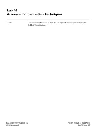 Copyright © 2007 Red Hat, Inc.
All rights reserved
RH401-RHEL5-en-2-20070508
Lab 14 Page 322
Lab 14
Advanced Virtualization Techniques
Goal: To use advanced features of Red Hat Enterprise Linux in combination with
Red Hat Virtualization.
 