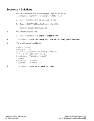Copyright © 2007 Red Hat, Inc.
All rights reserved
RH401-RHEL5-en-2-20070508
Lab 14 Sequence 1 Solutions Page 325
Sequence 1 Solutions
1. Use xm to create vm1 with its console open. Login and edit the file
/etc/sysconfig/network-scripts/ifcfg-eth0.
a. [root@stationX]# xm create -c vm1
b. Remove the MAC address line from ifcfg-eth0.
HWADDR=XX:XX:XX:XX:XX:XX
2. Use virsh to shutdown vm1.
a. [root@stationX]# virsh shutdown vm1
3. [root@stationX]# lvcreate -L 1024 -s -n snap /dev/vol0/vm1
4. The new file should look like this:
name = "snap"
memory = "256"
disk = [ 'phy:/dev/vol0/snap,xvda,w', ]
vif = [ 'bridge=xenbr0', ]
bootloader="/usr/bin/pygrub"
vcpus=1
on_reboot = 'restart'
on_crash = 'restart'
5. [root@stationX]# xm create -c snap
 