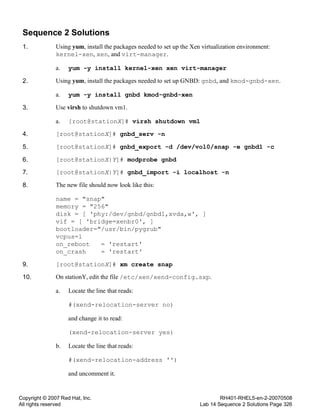 Copyright © 2007 Red Hat, Inc.
All rights reserved
RH401-RHEL5-en-2-20070508
Lab 14 Sequence 2 Solutions Page 326
Sequence 2 Solutions
1. Using yum, install the packages needed to set up the Xen virtualization environment:
kernel-xen, xen, and virt-manager.
a. yum -y install kernel-xen xen virt-manager
2. Using yum, install the packages needed to set up GNBD: gnbd, and kmod-gnbd-xen.
a. yum -y install gnbd kmod-gnbd-xen
3. Use virsh to shutdown vm1.
a. [root@stationX]# virsh shutdown vm1
4. [root@stationX]# gnbd_serv -n
5. [root@stationX]# gnbd_export -d /dev/vol0/snap -e gnbd1 -c
6. [root@stationX|Y]# modprobe gnbd
7. [root@stationX|Y]# gnbd_import -i localhost -n
8. The new file should now look like this:
name = "snap"
memory = "256"
disk = [ 'phy:/dev/gnbd/gnbd1,xvda,w', ]
vif = [ 'bridge=xenbr0', ]
bootloader="/usr/bin/pygrub"
vcpus=1
on_reboot = 'restart'
on_crash = 'restart'
9. [root@stationX]# xm create snap
10. On stationY, edit the file /etc/xen/xend-config.sxp.
a. Locate the line that reads:
#(xend-relocation-server no)
and change it to read:
(xend-relocation-server yes)
b. Locate the line that reads:
#(xend-relocation-address '')
and uncomment it.
 