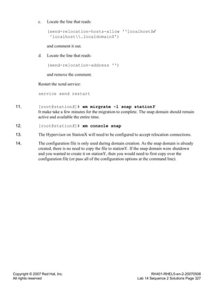 Copyright © 2007 Red Hat, Inc.
All rights reserved
RH401-RHEL5-en-2-20070508
Lab 14 Sequence 2 Solutions Page 327
c. Locate the line that reads:
(xend-relocation-hosts-allow '^localhost$
^localhost.localdomain$')
and comment it out.
d. Locate the line that reads:
(xend-relocation-address '')
and remove the comment.
Restart the xend service:
service xend restart
11. [root@stationX]# xm mirgrate -l snap stationY
It make take a few minutes for the migration to complete. The snap domain should remain
active and available the entire time.
12. [root@stationX]# xm console snap
13. The Hypervisor on StationX will need to be configured to accept relocation connections.
14. The configuration file is only used during domain creation. As the snap domain is already
created, there is no need to copy the file to stationY. If the snap domain were shutdown
and you wanted to create it on stationY, then you would need to first copy over the
configuration file (or pass all of the configuration options at the command line).
 