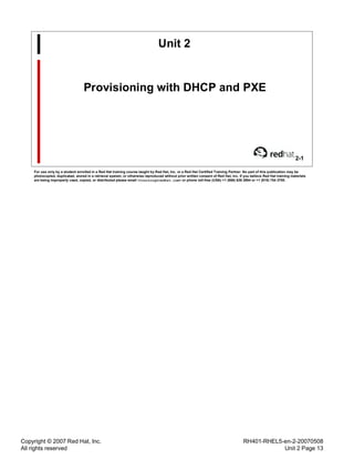 Copyright © 2007 Red Hat, Inc.
All rights reserved
RH401-RHEL5-en-2-20070508
Unit 2 Page 13
Unit 2
Provisioning with DHCP and PXE
2-1
For use only by a student enrolled in a Red Hat training course taught by Red Hat, Inc. or a Red Hat Certified Training Partner. No part of this publication may be
photocopied, duplicated, stored in a retrieval system, or otherwise reproduced without prior written consent of Red Hat, Inc. If you believe Red Hat training materials
are being improperly used, copied, or distributed please email <training@redhat.com> or phone toll-free (USA) +1 (866) 626 2994 or +1 (919) 754 3700.
 