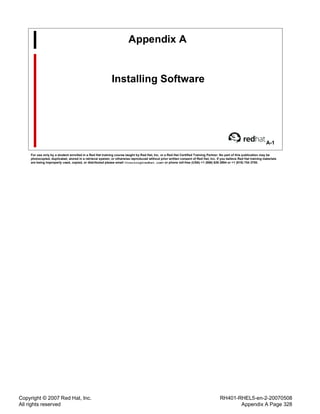 Copyright © 2007 Red Hat, Inc.
All rights reserved
RH401-RHEL5-en-2-20070508
Appendix A Page 328
Appendix A
Installing Software
A-1
For use only by a student enrolled in a Red Hat training course taught by Red Hat, Inc. or a Red Hat Certified Training Partner. No part of this publication may be
photocopied, duplicated, stored in a retrieval system, or otherwise reproduced without prior written consent of Red Hat, Inc. If you believe Red Hat training materials
are being improperly used, copied, or distributed please email <training@redhat.com> or phone toll-free (USA) +1 (866) 626 2994 or +1 (919) 754 3700.
 