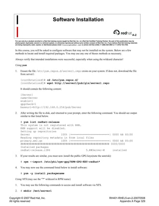 Copyright © 2007 Red Hat, Inc.
All rights reserved
RH401-RHEL5-en-2-20070508
Appendix A Page 329
Software Installation
A-2
For use only by a student enrolled in a Red Hat training course taught by Red Hat, Inc. or a Red Hat Certified Training Partner. No part of this publication may be
photocopied, duplicated, stored in a retrieval system, or otherwise reproduced without prior written consent of Red Hat, Inc. If you believe Red Hat training materials
are being improperly used, copied, or distributed please email <training@redhat.com> or phone toll-free (USA) +1 (866) 626 2994 or +1 (919) 754 3700.
In this course, you will be asked to configure software that may not be installed on the system. Below are a few
methods to locate and install required packages. You may use any one of theses methods as necessary.
Always verify that intended installations were successful, especially when using the wildcard character!
Using yum
1. Ensure the file /etc/yum.repos.d/server1.repo exists on your system. If does not, download the file
from server1:
[root@stationX]# cd /etc/yum.repos.d/
[root@stationX]# wget http://server1/pub/gls/server1.repo
It should contain the following content:
[Server]
name=Server
enable=1
gpgcheck=1
baseurl=http://192.168.0.254/pub/Server
2. After writing the file to disk, and returned to your prompt, enter the following command. You should see output
similar to that listed below.
# yum list redhat-release
This system is not registered with RHN.
RHN support will be disabled.
Setting up repositories
Server 100% |=========================| 0000 kB 00:00
Reading repository metadata in from local files
primary.xml.gz 100% |=========================| 0000 kB 00:00
######################################################### 0000/0000
Installed packages
redhat-release.i386 5.##Server-# installed
3. If your results are similar, you must now install the public GPG keys(note the asterisk):
# rpm --import /etc/pki/rpm-gpg/RPM-GPG-KEY-redhat*
4. You may now use the command listed below to install software:
# yum -y install packagename
Using NFS (may use the "*" wildcard in RPM name)
1. You may use the following commands to access and install software via NFS.
2. # mkdir /mnt/server1
 