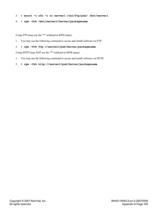Copyright © 2007 Red Hat, Inc.
All rights reserved
RH401-RHEL5-en-2-20070508
Appendix A Page 330
3. # mount -t nfs -o ro server1:/var/ftp/pub/ /mnt/server1
4. # rpm -Uvh /mnt/server1/Server/packagename
Using FTP (may use the "*" wildcard in RPM name)
1. You may use the following command to access and install software via FTP.
2. # rpm -Uvh ftp://server1/pub/Server/packagename
Using HTTP (may NOT use the "*" wildcard in RPM name)
1. You may use the following command to access and install software via HTTP.
2. # rpm -Uvh http://server1/pub/Server/packagename
 