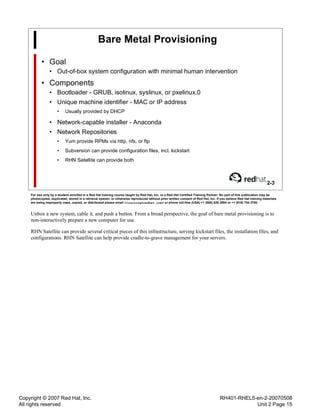 Copyright © 2007 Red Hat, Inc.
All rights reserved
RH401-RHEL5-en-2-20070508
Unit 2 Page 15
Bare Metal Provisioning
• Goal
• Out-of-box system configuration with minimal human intervention
• Components
• Bootloader - GRUB, isolinux, syslinux, or pxelinux.0
• Unique machine identifier - MAC or IP address
• Usually provided by DHCP
• Network-capable installer - Anaconda
• Network Repositories
• Yum provide RPMs via http, nfs, or ftp
• Subversion can provide configuration files, incl. kickstart
• RHN Satellite can provide both
2-3
For use only by a student enrolled in a Red Hat training course taught by Red Hat, Inc. or a Red Hat Certified Training Partner. No part of this publication may be
photocopied, duplicated, stored in a retrieval system, or otherwise reproduced without prior written consent of Red Hat, Inc. If you believe Red Hat training materials
are being improperly used, copied, or distributed please email <training@redhat.com> or phone toll-free (USA) +1 (866) 626 2994 or +1 (919) 754 3700.
Unbox a new system, cable it, and push a button. From a broad perspective, the goal of bare metal provisioning is to
non-interactively prepare a new computer for use.
RHN Satellite can provide several critical pieces of this infrastructure, serving kickstart files, the installation files, and
configurations. RHN Satellite can help provide cradle-to-grave management for your servers.
 