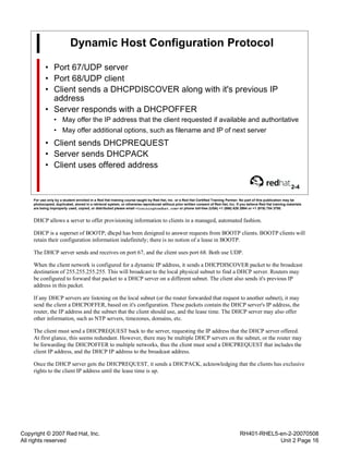 Copyright © 2007 Red Hat, Inc.
All rights reserved
RH401-RHEL5-en-2-20070508
Unit 2 Page 16
Dynamic Host Configuration Protocol
• Port 67/UDP server
• Port 68/UDP client
• Client sends a DHCPDISCOVER along with it's previous IP
address
• Server responds with a DHCPOFFER
• May offer the IP address that the client requested if available and authoritative
• May offer additional options, such as filename and IP of next server
• Client sends DHCPREQUEST
• Server sends DHCPACK
• Client uses offered address
2-4
For use only by a student enrolled in a Red Hat training course taught by Red Hat, Inc. or a Red Hat Certified Training Partner. No part of this publication may be
photocopied, duplicated, stored in a retrieval system, or otherwise reproduced without prior written consent of Red Hat, Inc. If you believe Red Hat training materials
are being improperly used, copied, or distributed please email <training@redhat.com> or phone toll-free (USA) +1 (866) 626 2994 or +1 (919) 754 3700.
DHCP allows a server to offer provisioning information to clients in a managed, automated fashion.
DHCP is a superset of BOOTP; dhcpd has been designed to answer requests from BOOTP clients. BOOTP clients will
retain their configuration information indefinitely; there is no notion of a lease in BOOTP.
The DHCP server sends and receives on port 67, and the client uses port 68. Both use UDP.
When the client network is configured for a dynamic IP address, it sends a DHCPDISCOVER packet to the broadcast
destination of 255.255.255.255. This will broadcast to the local physical subnet to find a DHCP server. Routers may
be configured to forward that packet to a DHCP server on a different subnet. The client also sends it's previous IP
address in this packet.
If any DHCP servers are listening on the local subnet (or the router forwarded that request to another subnet), it may
send the client a DHCPOFFER, based on it's configuration. These packets contain the DHCP server's IP address, the
router, the IP address and the subnet that the client should use, and the lease time. The DHCP server may also offer
other information, such as NTP servers, timezones, domains, etc.
The client must send a DHCPREQUEST back to the server, requesting the IP address that the DHCP server offered.
At first glance, this seems redundant. However, there may be multiple DHCP servers on the subnet, or the router may
be forwarding the DHCPOFFER to multiple networks, thus the client must send a DHCPREQUEST that includes the
client IP address, and the DHCP IP address to the broadcast address.
Once the DHCP server gets the DHCPREQUEST, it sends a DHCPACK, acknowledging that the clients has exclusive
rights to the client IP address until the lease time is up.
 