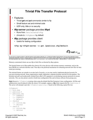 Copyright © 2007 Red Hat, Inc.
All rights reserved
RH401-RHEL5-en-2-20070508
Unit 2 Page 17
Trivial File Transfer Protocol
• Features
• Trivial get and put commands similar to ftp
• Small feature set and minimal code
• UDP-only; little or no security
• tftp-server package provides tftpd
• Runs from /etc/xinetd/tftp
• chroots to /tftpboot by default
• tftp package provides client
• Useful for testing configuration
tftp my-tftpd-server -c get /pxelinux.cfg/default
2-5
For use only by a student enrolled in a Red Hat training course taught by Red Hat, Inc. or a Red Hat Certified Training Partner. No part of this publication may be
photocopied, duplicated, stored in a retrieval system, or otherwise reproduced without prior written consent of Red Hat, Inc. If you believe Red Hat training materials
are being improperly used, copied, or distributed please email <training@redhat.com> or phone toll-free (USA) +1 (866) 626 2994 or +1 (919) 754 3700.
Memory-constrained clients can use tftp to fetch files as directed by dhcp options.
The limited feature set of tftp enables the client to fit in tiny devices with extreme memory constraints, such as the
boot PROM on a network interface card. Thus tftp is the preferred mechanism for obtaining network boot files for bare
metal provisioning.
The minimal feature set extends to an utter lack of security, so you may need to implement physical security for
your provisioning network. Some organizations simply implement a separate kickstart network for this purpose. The
kickstart network can be physically isolated from other LAN segments to avoid placing insecure protocols on secure
networks. This can also protect sensitive build-time configuration files and in-house software from prying eyes.
tftpd chroots to /tftpboot at startup when using the default Red Hat Enterprise Linux configuration. All files and
subdirectories must be placed within the chroot. For example, suppose a tftp client requests the file /pxelinux.0.
The server will attempt to provide /tftpboot/pxelinux.0 based on the following, typical file tree:
/tftpboot/
|-- boot.msg
|-- pxelinux.0
|-- pxelinux.cfg
| |-- C0A80013
| |-- C0A80014
| `-- default
|-- rhel4u2
| |-- initrd.img
| `-- vmlinuz
`-- rhel5.0
|-- initrd.img
`-- vmlinuz
 