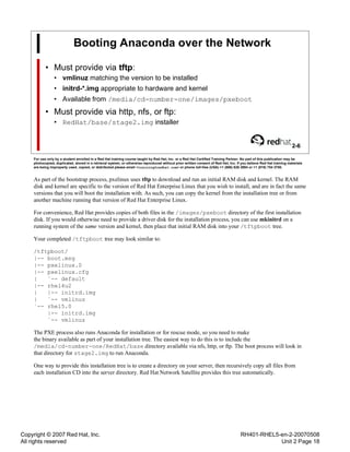 Copyright © 2007 Red Hat, Inc.
All rights reserved
RH401-RHEL5-en-2-20070508
Unit 2 Page 18
Booting Anaconda over the Network
• Must provide via tftp:
• vmlinuz matching the version to be installed
• initrd-*.img appropriate to hardware and kernel
• Available from /media/cd-number-one/images/pxeboot
• Must provide via http, nfs, or ftp:
• RedHat/base/stage2.img installer
2-6
For use only by a student enrolled in a Red Hat training course taught by Red Hat, Inc. or a Red Hat Certified Training Partner. No part of this publication may be
photocopied, duplicated, stored in a retrieval system, or otherwise reproduced without prior written consent of Red Hat, Inc. If you believe Red Hat training materials
are being improperly used, copied, or distributed please email <training@redhat.com> or phone toll-free (USA) +1 (866) 626 2994 or +1 (919) 754 3700.
As part of the bootstrap process, pxelinux uses tftp to download and run an initial RAM disk and kernel. The RAM
disk and kernel are specific to the version of Red Hat Enterprise Linux that you wish to install, and are in fact the same
versions that you will boot the installation with. As such, you can copy the kernel from the installation tree or from
another machine running that version of Red Hat Enterprise Linux.
For convenience, Red Hat provides copies of both files in the /images/pxeboot directory of the first installation
disk. If you would otherwise need to provide a driver disk for the installation process, you can use mkinitrd on a
running system of the same version and kernel, then place that initial RAM disk into your /tftpboot tree.
Your completed /tftpboot tree may look similar to:
/tftpboot/
|-- boot.msg
|-- pxelinux.0
|-- pxelinux.cfg
| `-- default
|-- rhel4u2
| |-- initrd.img
| `-- vmlinuz
`-- rhel5.0
|-- initrd.img
`-- vmlinuz
The PXE process also runs Anaconda for installation or for rescue mode, so you need to make
the binary available as part of your installation tree. The easiest way to do this is to include the
/media/cd-number-one/RedHat/base directory available via nfs, http, or ftp. The boot process will look in
that directory for stage2.img to run Anaconda.
One way to provide this installation tree is to create a directory on your server, then recursively copy all files from
each installation CD into the server directory. Red Hat Network Satellite provides this tree automatically.
 