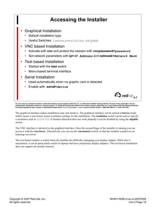 Copyright © 2007 Red Hat, Inc.
All rights reserved
RH401-RHEL5-en-2-20070508
Unit 2 Page 19
Accessing the Installer
• Graphical Installation
• Default installation type
• Useful Switches: lowres,resolution, skipddc
• VNC based Installation
• Activate with vnc and protect the session with vncpassword=password
• Set network parameters with ip=IP Address and netmask=Network Mask
• Text based Installation
• Started with the text switch
• Menu-based terminal interface
• Serial Installation
• Used automatically when no graphic card is detected
• Enable with: serial=device
2-7
For use only by a student enrolled in a Red Hat training course taught by Red Hat, Inc. or a Red Hat Certified Training Partner. No part of this publication may be
photocopied, duplicated, stored in a retrieval system, or otherwise reproduced without prior written consent of Red Hat, Inc. If you believe Red Hat training materials
are being improperly used, copied, or distributed please email <training@redhat.com> or phone toll-free (USA) +1 (866) 626 2994 or +1 (919) 754 3700.
The graphical interface makes installation easy and intuitive. The graphical interface can be started in lowres mode,
which means it uses lower screen resolution settings for the installation. The resolution switch can be used to specify
a resolution such as 1024x768. If monitor detection does not work properly it can be disabled by using the skipddc
switch.
The VNC interface is identical to the graphical interface. Once the second Stage of the installer is running you can
access it with the vncviewer. Alternatively you can use the vncconnect switch, so that the installer connects to an
listening vncviewer.
The text based installer is useful when the installer has difficulty managing your display adapter. While this is
uncommon, it can be particularly useful on laptops that have proprietary display adapters. The text based installation
does not support all installer features.
 