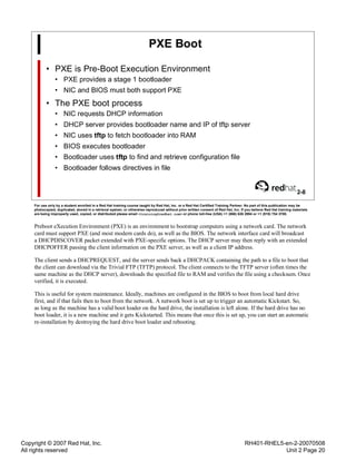 Copyright © 2007 Red Hat, Inc.
All rights reserved
RH401-RHEL5-en-2-20070508
Unit 2 Page 20
PXE Boot
• PXE is Pre-Boot Execution Environment
• PXE provides a stage 1 bootloader
• NIC and BIOS must both support PXE
• The PXE boot process
• NIC requests DHCP information
• DHCP server provides bootloader name and IP of tftp server
• NIC uses tftp to fetch bootloader into RAM
• BIOS executes bootloader
• Bootloader uses tftp to find and retrieve configuration file
• Bootloader follows directives in file
2-8
For use only by a student enrolled in a Red Hat training course taught by Red Hat, Inc. or a Red Hat Certified Training Partner. No part of this publication may be
photocopied, duplicated, stored in a retrieval system, or otherwise reproduced without prior written consent of Red Hat, Inc. If you believe Red Hat training materials
are being improperly used, copied, or distributed please email <training@redhat.com> or phone toll-free (USA) +1 (866) 626 2994 or +1 (919) 754 3700.
Preboot eXecution Environment (PXE) is an environment to bootstrap computers using a network card. The network
card must support PXE (and most modern cards do), as well as the BIOS. The network interface card will broadcast
a DHCPDISCOVER packet extended with PXE-specific options. The DHCP server may then reply with an extended
DHCPOFFER passing the client information on the PXE server, as well as a client IP address.
The client sends a DHCPREQUEST, and the server sends back a DHCPACK containing the path to a file to boot that
the client can download via the Trivial FTP (TFTP) protocol. The client connects to the TFTP server (often times the
same machine as the DHCP server), downloads the specified file to RAM and verifies the file using a checksum. Once
verified, it is executed.
This is useful for system maintenance. Ideally, machines are configured in the BIOS to boot from local hard drive
first, and if that fails then to boot from the network. A network boot is set up to trigger an automatic Kickstart. So,
as long as the machine has a valid boot loader on the hard drive, the installation is left alone. If the hard drive has no
boot loader, it is a new machine and it gets Kickstarted. This means that once this is set up, you can start an automatic
re-installation by destroying the hard drive boot loader and rebooting.
 