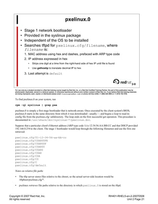 Copyright © 2007 Red Hat, Inc.
All rights reserved
RH401-RHEL5-en-2-20070508
Unit 2 Page 21
pxelinux.0
• Stage 1 network bootloader
• Provided in the syslinux package
• Independent of the OS to be installed
• Searches tftpd for pxelinux.cfg/filename, where
filename is:
1. MAC address using hex and dashes, prefaced with ARP type code
2. IP address expressed in hex
• Strips one digit at a time from the right-hand side of hex IP until file is found
• Use gethostip to translate decimal IP to hex
3. Last attempt is default
2-9
For use only by a student enrolled in a Red Hat training course taught by Red Hat, Inc. or a Red Hat Certified Training Partner. No part of this publication may be
photocopied, duplicated, stored in a retrieval system, or otherwise reproduced without prior written consent of Red Hat, Inc. If you believe Red Hat training materials
are being improperly used, copied, or distributed please email <training@redhat.com> or phone toll-free (USA) +1 (866) 626 2994 or +1 (919) 754 3700.
To find pxelinux.0 on your system, run
rpm -ql syslinux | grep pxe
pxelinux.0 is simply a first stage bootloader that is network-aware. Once executed by the client system's BIOS,
pxelinux.0 starts in the same directory from which it was downloaded - usually / - and begins a loop to read its
config file from the pxelinux.cfg/ subdirectory. The loop ends on the first successful get operation. This procedure is
documented in /usr/share/doc/syslinux-*/pxelinux.doc.
Suppose that a particular client's Ethernet address (ARP type code 1) is 12:34:56:AA:BB:CC and that DHCP provided
192.168.0.254 to the client. The stage 1 bootloader would loop through the following filenames and use the first one
retrieved:
pxelinux.cfg/01-12-34-56-aa-bb-cc
pxelinux.cfg/C0A800FE
pxelinux.cfg/C0A800F
pxelinux.cfg/C0A800
pxelinux.cfg/C0A80
pxelinux.cfg/C0A8
pxelinux.cfg/C0A
pxelinux.cfg/C0
pxelinux.cfg/C
pxelinux.cfg/default
Notes on relative file paths
• The tftp server stores files relative to the chroot, so the actual server-side location would be
/tftpboot/pxelinux.cfg/*.
• pxelinux retrieves file paths relative to the directory in which pxelinux.0 is stored on the tftpd.
 