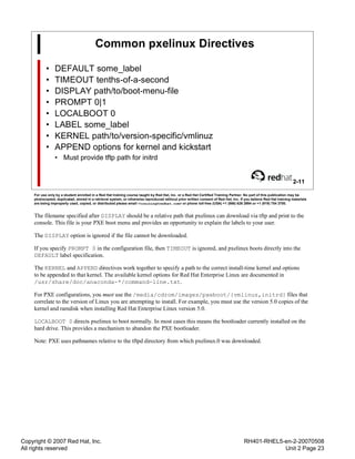 Copyright © 2007 Red Hat, Inc.
All rights reserved
RH401-RHEL5-en-2-20070508
Unit 2 Page 23
Common pxelinux Directives
• DEFAULT some_label
• TIMEOUT tenths-of-a-second
• DISPLAY path/to/boot-menu-file
• PROMPT 0|1
• LOCALBOOT 0
• LABEL some_label
• KERNEL path/to/version-specific/vmlinuz
• APPEND options for kernel and kickstart
• Must provide tftp path for initrd
2-11
For use only by a student enrolled in a Red Hat training course taught by Red Hat, Inc. or a Red Hat Certified Training Partner. No part of this publication may be
photocopied, duplicated, stored in a retrieval system, or otherwise reproduced without prior written consent of Red Hat, Inc. If you believe Red Hat training materials
are being improperly used, copied, or distributed please email <training@redhat.com> or phone toll-free (USA) +1 (866) 626 2994 or +1 (919) 754 3700.
The filename specified after DISPLAY should be a relative path that pxelinux can download via tftp and print to the
console. This file is your PXE boot menu and provides an opportunity to explain the labels to your user.
The DISPLAY option is ignored if the file cannot be downloaded.
If you specify PROMPT 0 in the configuration file, then TIMEOUT is ignored, and pxelinux boots directly into the
DEFAULT label specification.
The KERNEL and APPEND directives work together to specify a path to the correct install-time kernel and options
to be appended to that kernel. The available kernel options for Red Hat Enterprise Linux are documented in
/usr/share/doc/anaconda-*/command-line.txt.
For PXE configurations, you must use the /media/cdrom/images/pxeboot/{vmlinuz,initrd} files that
correlate to the version of Linux you are attempting to install. For example, you must use the version 5.0 copies of the
kernel and ramdisk when installing Red Hat Enterprise Linux version 5.0.
LOCALBOOT 0 directs pxelinux to boot normally. In most cases this means the bootloader currently installed on the
hard drive. This provides a mechanism to abandon the PXE bootloader.
Note: PXE uses pathnames relative to the tftpd directory from which pxelinux.0 was downloaded.
 
