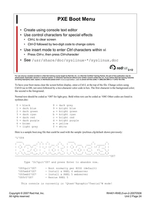 Copyright © 2007 Red Hat, Inc.
All rights reserved
RH401-RHEL5-en-2-20070508
Unit 2 Page 24
PXE Boot Menu
• Create using console text editor
• Use control characters for special effects
• Ctrl-L to clear screen
• Ctrl-O followed by two-digit code to change colors
• Use insert mode to enter Ctrl characters within vi
• Press Ctrl-v, then press Ctrl-character
• See /usr/share/doc/syslinux-*/syslinux.doc
2-12
For use only by a student enrolled in a Red Hat training course taught by Red Hat, Inc. or a Red Hat Certified Training Partner. No part of this publication may be
photocopied, duplicated, stored in a retrieval system, or otherwise reproduced without prior written consent of Red Hat, Inc. If you believe Red Hat training materials
are being improperly used, copied, or distributed please email <training@redhat.com> or phone toll-free (USA) +1 (866) 626 2994 or +1 (919) 754 3700.
To have your boot menu clear the screen before display, enter a Ctrl-L at the top of the file. Change colors using
Ctrl-O (as in OH, not zero) followed by a two-character color code in hex. The first character is the background color;
the second is the foreground.
Normal text should be coded as ^O07 for light grey. Bold white text can be coded as ^O0f. Other codes are listed in
syslinux.doc:
0 = black 8 = dark grey
1 = dark blue 9 = bright blue
2 = dark green a = bright green
3 = dark cyan b = bright cyan
4 = dark red c = bright red
5 = dark purple d = bright purple
6 = brown e = yellow
7 = light grey f = white
Here is a sample boot.msg file that could be used with the sample /pxelinux.cfg/default shown previously:
^L^O04
____ _ _ _ _ ____ _ _
| _  ___ __| | | | | __ _| |_ | _  ___ ___| | _____| |
| |_) / _ / _` | |_| |/ _` | __| | |_) / _  / __| |/ / __| |
| _ < __/ (_| | _ | (_| | |_ | _ < (_) | (__| <__ _|
|_| ____|__,_|_| |_|__,_|__| |_| ____/ ___|_|____(_)
--------------------------------------------------------------^O07
Type ^Oc7quit^O07 and press Enter to abandon now.
^O0fquit^O07 - Boot normally per BIOS (default)
^O0fweb4^O07 - Install a RHEL 4 webserver
^O0fweb5^O07 - Install a RHEL 5 webserver
^O0fr5^O07 - Rescue RHEL 5
This console is currently in ^Qtext^Rgraphic^Tserial^W mode!
 