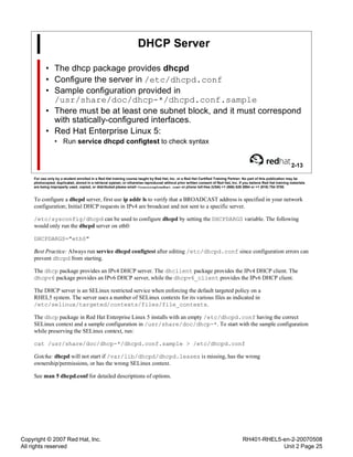 Copyright © 2007 Red Hat, Inc.
All rights reserved
RH401-RHEL5-en-2-20070508
Unit 2 Page 25
DHCP Server
• The dhcp package provides dhcpd
• Configure the server in /etc/dhcpd.conf
• Sample configuration provided in
/usr/share/doc/dhcp-*/dhcpd.conf.sample
• There must be at least one subnet block, and it must correspond
with statically-configured interfaces.
• Red Hat Enterprise Linux 5:
• Run service dhcpd configtest to check syntax
2-13
For use only by a student enrolled in a Red Hat training course taught by Red Hat, Inc. or a Red Hat Certified Training Partner. No part of this publication may be
photocopied, duplicated, stored in a retrieval system, or otherwise reproduced without prior written consent of Red Hat, Inc. If you believe Red Hat training materials
are being improperly used, copied, or distributed please email <training@redhat.com> or phone toll-free (USA) +1 (866) 626 2994 or +1 (919) 754 3700.
To configure a dhcpd server, first use ip addr ls to verify that a BROADCAST address is specified in your network
configuration; Initial DHCP requests in IPv4 are broadcast and not sent to a specific server.
/etc/sysconfig/dhcpd can be used to configure dhcpd by setting the DHCPDARGS variable. The following
would only run the dhcpd server on eth0:
DHCPDARGS="eth0"
Best Practice: Always run service dhcpd configtest after editing /etc/dhcpd.conf since configuration errors can
prevent dhcpd from starting.
The dhcp package provides an IPv4 DHCP server. The dhclient package provides the IPv4 DHCP client. The
dhcpv6 package provides an IPv6 DHCP server, while the dhcpv6_client provides the IPv6 DHCP client.
The DHCP server is an SELinux restricted service when enforcing the default targeted policy on a
RHEL5 system. The server uses a number of SELinux contexts for its various files as indicated in
/etc/selinux/targeted/contexts/files/file_contexts.
The dhcp package in Red Hat Enterprise Linux 5 installs with an empty /etc/dhcpd.conf having the correct
SELinux context and a sample configuration in /usr/share/doc/dhcp-*. To start with the sample configuration
while preserving the SELinux context, run:
cat /usr/share/doc/dhcp-*/dhcpd.conf.sample > /etc/dhcpd.conf
Gotcha: dhcpd will not start if /var/lib/dhcpd/dhcpd.leases is missing, has the wrong
ownership/permissions, or has the wrong SELinux context.
See man 5 dhcpd.conf for detailed descriptions of options.
 