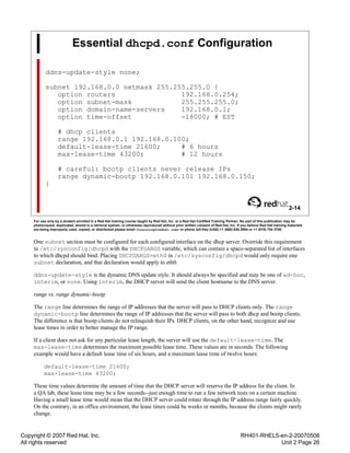 Copyright © 2007 Red Hat, Inc.
All rights reserved
RH401-RHEL5-en-2-20070508
Unit 2 Page 26
Essential dhcpd.conf Configuration
ddns-update-style none;
subnet 192.168.0.0 netmask 255.255.255.0 {
option routers 192.168.0.254;
option subnet-mask 255.255.255.0;
option domain-name-servers 192.168.0.1;
option time-offset -18000; # EST
# dhcp clients
range 192.168.0.1 192.168.0.100;
default-lease-time 21600; # 6 hours
max-lease-time 43200; # 12 hours
# careful: bootp clients never release IPs
range dynamic-bootp 192.168.0.101 192.168.0.150;
}
2-14
For use only by a student enrolled in a Red Hat training course taught by Red Hat, Inc. or a Red Hat Certified Training Partner. No part of this publication may be
photocopied, duplicated, stored in a retrieval system, or otherwise reproduced without prior written consent of Red Hat, Inc. If you believe Red Hat training materials
are being improperly used, copied, or distributed please email <training@redhat.com> or phone toll-free (USA) +1 (866) 626 2994 or +1 (919) 754 3700.
One subnet section must be configured for each configured interface on the dhcp server. Override this requirement
in /etc/sysconfig/dhcpd with the DHCPDARGS variable, which can contain a space-separated list of interfaces
to which dhcpd should bind. Placing DHCPDARGS=eth0 in /etc/sysconfig/dhcpd would only require one
subnet declaration, and that declaration would apply to eth0.
ddns-update-style is the dynamic DNS update style. It should always be specified and may be one of ad-hoc,
interim, or none. Using interim, the DHCP server will send the client hostname to the DNS server.
range vs. range dynamic-bootp
The range line determines the range of IP addresses that the server will pass to DHCP clients only. The range
dynamic-bootp line determines the range of IP addresses that the server will pass to both dhcp and bootp clients.
The difference is that bootp clients do not relinquish their IPs. DHCP clients, on the other hand, recognize and use
lease times in order to better manage the IP range.
If a client does not ask for any particular lease length, the server will use the default-lease-time. The
max-lease-time determines the maximum possible lease time. These values are in seconds. The following
example would have a default lease time of six hours, and a maximum lease time of twelve hours:
default-lease-time 21600;
max-lease-time 43200;
These time values determine the amount of time that the DHCP server will reserve the IP address for the client. In
a QA lab, these lease time may be a few seconds--just enough time to run a few network tests on a certain machine.
Having a small lease time would mean that the DHCP server could rotate through the IP address range fairly quickly.
On the contrary, in an office environment, the lease times could be weeks or months, because the clients might rarely
change.
 