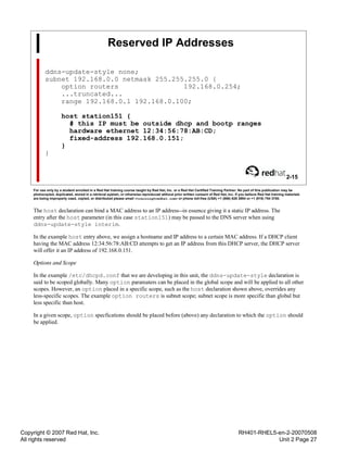 Copyright © 2007 Red Hat, Inc.
All rights reserved
RH401-RHEL5-en-2-20070508
Unit 2 Page 27
Reserved IP Addresses
ddns-update-style none;
subnet 192.168.0.0 netmask 255.255.255.0 {
option routers 192.168.0.254;
...truncated...
range 192.168.0.1 192.168.0.100;
host station151 {
# this IP must be outside dhcp and bootp ranges
hardware ethernet 12:34:56:78:AB:CD;
fixed-address 192.168.0.151;
}
}
2-15
For use only by a student enrolled in a Red Hat training course taught by Red Hat, Inc. or a Red Hat Certified Training Partner. No part of this publication may be
photocopied, duplicated, stored in a retrieval system, or otherwise reproduced without prior written consent of Red Hat, Inc. If you believe Red Hat training materials
are being improperly used, copied, or distributed please email <training@redhat.com> or phone toll-free (USA) +1 (866) 626 2994 or +1 (919) 754 3700.
The host declaration can bind a MAC address to an IP address--in essence giving it a static IP address. The
entry after the host parameter (in this case station151) may be passed to the DNS server when using
ddns-update-style interim.
In the example host entry above, we assign a hostname and IP address to a certain MAC address. If a DHCP client
having the MAC address 12:34:56:78:AB:CD attempts to get an IP address from this DHCP server, the DHCP server
will offer it an IP address of 192.168.0.151.
Options and Scope
In the example /etc/dhcpd.conf that we are developing in this unit, the ddns-update-style declaration is
said to be scoped globally. Many option paramaters can be placed in the global scope and will be applied to all other
scopes. However, an option placed in a specific scope, such as the host declaration shown above, overrides any
less-specific scopes. The example option routers is subnet scope; subnet scope is more specific than global but
less specific than host.
In a given scope, option specfications should be placed before (above) any declaration to which the option should
be applied.
 