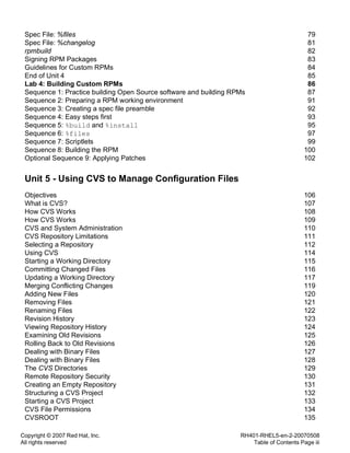Copyright © 2007 Red Hat, Inc.
All rights reserved
RH401-RHEL5-en-2-20070508
Table of Contents Page iii
Spec File: %files 79
Spec File: %changelog 81
rpmbuild 82
Signing RPM Packages 83
Guidelines for Custom RPMs 84
End of Unit 4 85
Lab 4: Building Custom RPMs 86
Sequence 1: Practice building Open Source software and building RPMs 87
Sequence 2: Preparing a RPM working environment 91
Sequence 3: Creating a spec file preamble 92
Sequence 4: Easy steps first 93
Sequence 5: %build and %install 95
Sequence 6: %files 97
Sequence 7: Scriptlets 99
Sequence 8: Building the RPM 100
Optional Sequence 9: Applying Patches 102
Unit 5 - Using CVS to Manage Configuration Files
Objectives 106
What is CVS? 107
How CVS Works 108
How CVS Works 109
CVS and System Administration 110
CVS Repository Limitations 111
Selecting a Repository 112
Using CVS 114
Starting a Working Directory 115
Committing Changed Files 116
Updating a Working Directory 117
Merging Conflicting Changes 119
Adding New Files 120
Removing Files 121
Renaming Files 122
Revision History 123
Viewing Repository History 124
Examining Old Revisions 125
Rolling Back to Old Revisions 126
Dealing with Binary Files 127
Dealing with Binary Files 128
The CVS Directories 129
Remote Repository Security 130
Creating an Empty Repository 131
Structuring a CVS Project 132
Starting a CVS Project 133
CVS File Permissions 134
CVSROOT 135
 