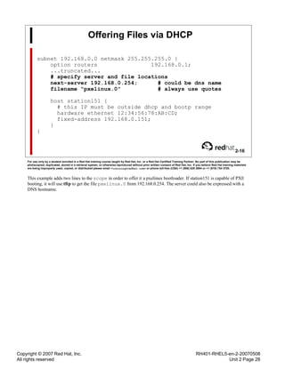 Copyright © 2007 Red Hat, Inc.
All rights reserved
RH401-RHEL5-en-2-20070508
Unit 2 Page 28
Offering Files via DHCP
subnet 192.168.0.0 netmask 255.255.255.0 {
option routers 192.168.0.1;
...truncated...
# specify server and file locations
next-server 192.168.0.254; # could be dns name
filename "pxelinux.0" # always use quotes
host station151 {
# this IP must be outside dhcp and bootp range
hardware ethernet 12:34:56:78:AB:CD;
fixed-address 192.168.0.151;
}
}
2-16
For use only by a student enrolled in a Red Hat training course taught by Red Hat, Inc. or a Red Hat Certified Training Partner. No part of this publication may be
photocopied, duplicated, stored in a retrieval system, or otherwise reproduced without prior written consent of Red Hat, Inc. If you believe Red Hat training materials
are being improperly used, copied, or distributed please email <training@redhat.com> or phone toll-free (USA) +1 (866) 626 2994 or +1 (919) 754 3700.
This example adds two lines to the scope in order to offer it a pxelinux bootloader. If station151 is capable of PXE
booting, it will use tftp to get the file pxelinux.0 from 192.168.0.254. The server could also be expressed with a
DNS hostname.
 