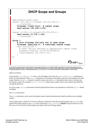 Copyright © 2007 Red Hat, Inc.
All rights reserved
RH401-RHEL5-en-2-20070508
Unit 2 Page 29
DHCP Scope and Groups
ddns-update-style none;
subnet 192.168.0.0 netmask 255.255.255.0 {
...truncated...
filename "other-file"; # subnet scope
next-server 192.168.0.254;
}
subnet 10.100.1.0 netmask 255.255.255.0 {
next-server 10.100.1.254;
...truncated...
}
group {
# this filename and host are in same scope
filename "pxelinux.0"; # overrides subnet scope
host station151 {
# other options matched to appropriate subnet scope
hardware ethernet 12:34:56:78:AB:CD;
fixed-address 192.168.0.151;
}
}
2-17
For use only by a student enrolled in a Red Hat training course taught by Red Hat, Inc. or a Red Hat Certified Training Partner. No part of this publication may be
photocopied, duplicated, stored in a retrieval system, or otherwise reproduced without prior written consent of Red Hat, Inc. If you believe Red Hat training materials
are being improperly used, copied, or distributed please email <training@redhat.com> or phone toll-free (USA) +1 (866) 626 2994 or +1 (919) 754 3700.
Options and Scope
In the example /etc/dhcpd.conf that we are developing in this unit, the ddns-update-style declaration is
said to be scoped globally. Many option paramaters can be placed in the global scope and will be applied to all other
scopes. However, an option placed in a specific scope, such as the host declaration shown above, overrides any
less-specific scopes. The example option routers is subnet scope; subnet scope is more specific than global but
less specific than host.
In a given scope, option specfications should be placed before (above) any declaration to which the option should
be applied.
The group declaration
The group declaration can be used in the global scope to share declarations that should be uniform across multiple
subnets.
In the example above, station151 will receive filename "pxelinux.0" from the group declaration since group is more
specific than subnet. However, the group does not provide a next-server, so dhcpd will point station151 to the
file server at 192.168.0.254, which matches the subnet of the host IP being offered.
 