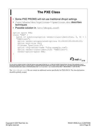 Copyright © 2007 Red Hat, Inc.
All rights reserved
RH401-RHEL5-en-2-20070508
Unit 2 Page 30
The PXE Class
• Some PXE PROMS will not use traditional dhcpd settings
• /usr/share/doc/syslinux-*/pxelinux.doc describes
techniques
• Possible solution in /etc/dhcpd.conf:
option space PXE;
class "PXE" {
match if substring(option vendor-class-identifier, 0, 9) = 
"PXEClient";
option vendor-encapsulated-options 01:04:00:00:00:00:ff;
option boot-size 0x1;
filename "pxelinux.0";
option tftp-server-name "tftp.example.com";
option vendor-class-identifier "PXEClient";
vendor-option-space PXE;
}
2-18
For use only by a student enrolled in a Red Hat training course taught by Red Hat, Inc. or a Red Hat Certified Training Partner. No part of this publication may be
photocopied, duplicated, stored in a retrieval system, or otherwise reproduced without prior written consent of Red Hat, Inc. If you believe Red Hat training materials
are being improperly used, copied, or distributed please email <training@redhat.com> or phone toll-free (USA) +1 (866) 626 2994 or +1 (919) 754 3700.
The /etc/dhcpd.conf file can contain an additional section specifically for PXELINUX. The class declaration
should be globally scoped.
 