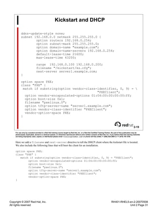 Copyright © 2007 Red Hat, Inc.
All rights reserved
RH401-RHEL5-en-2-20070508
Unit 2 Page 31
Kickstart and DHCP
ddns-update-style none;
subnet 192.168.0.0 netmask 255.255.255.0 {
option routers 192.168.0.254;
option subnet-mask 255.255.255.0;
option domain-name "example.com";
option domain-name-servers 192.168.0.254;
default-lease-time 21600;
max-lease-time 43200;
range 192.168.0.100 192.168.0.200;
filename "/kickstart/ks.cfg";
next-server server1.example.com;
}
option space PXE;
class "PXE" {
match if substring(option vendor-class-identifier, 0, 9) = 
"PXEClient";
option vendor-encapsulated-options 01:04:00:00:00:00:ff;
option boot-size 0x1;
filename "pxelinux.0";
option tftp-server-name "server1.example.com";
option vendor-class-identifier "PXEClient";
vendor-option-space PXE;
}
2-19
For use only by a student enrolled in a Red Hat training course taught by Red Hat, Inc. or a Red Hat Certified Training Partner. No part of this publication may be
photocopied, duplicated, stored in a retrieval system, or otherwise reproduced without prior written consent of Red Hat, Inc. If you believe Red Hat training materials
are being improperly used, copied, or distributed please email <training@redhat.com> or phone toll-free (USA) +1 (866) 626 2994 or +1 (919) 754 3700.
Here we add a filename and next-server directive to tell the DHCP client where the kickstart file is located.
We also include the following lines that will boot the client for an installation.
option space PXE;
class "PXE" {
match if substring(option vendor-class-identifier, 0, 9) = "PXEClient";
option vendor-encapsulated-options 01:04:00:00:00:00:ff;
option boot-size 0x1;
filename "pxelinux.0";
option tftp-server-name "server1.example.com";
option vendor-class-identifier "PXEClient";
vendor-option-space PXE;
}
 