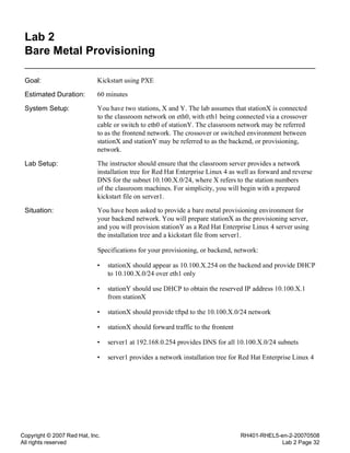 Copyright © 2007 Red Hat, Inc.
All rights reserved
RH401-RHEL5-en-2-20070508
Lab 2 Page 32
Lab 2
Bare Metal Provisioning
Goal: Kickstart using PXE
Estimated Duration: 60 minutes
System Setup: You have two stations, X and Y. The lab assumes that stationX is connected
to the classroom network on eth0, with eth1 being connected via a crossover
cable or switch to eth0 of stationY. The classroom network may be referred
to as the frontend network. The crossover or switched environment between
stationX and stationY may be referred to as the backend, or provisioning,
network.
Lab Setup: The instructor should ensure that the classroom server provides a network
installation tree for Red Hat Enterprise Linux 4 as well as forward and reverse
DNS for the subnet 10.100.X.0/24, where X refers to the station numbers
of the classroom machines. For simplicity, you will begin with a prepared
kickstart file on server1.
Situation: You have been asked to provide a bare metal provisioning environment for
your backend network. You will prepare stationX as the provisioning server,
and you will provision stationY as a Red Hat Enterprise Linux 4 server using
the installation tree and a kickstart file from server1.
Specifications for your provisioning, or backend, network:
• stationX should appear as 10.100.X.254 on the backend and provide DHCP
to 10.100.X.0/24 over eth1 only
• stationY should use DHCP to obtain the reserved IP address 10.100.X.1
from stationX
• stationX should provide tftpd to the 10.100.X.0/24 network
• stationX should forward traffic to the frontent
• server1 at 192.168.0.254 provides DNS for all 10.100.X.0/24 subnets
• server1 provides a network installation tree for Red Hat Enterprise Linux 4
 