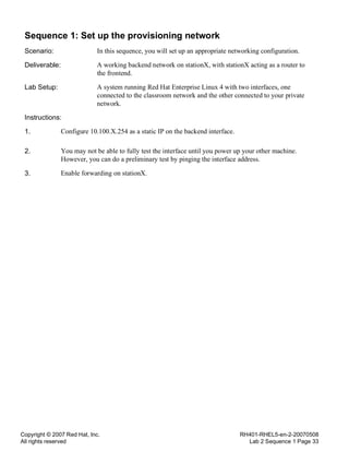 Copyright © 2007 Red Hat, Inc.
All rights reserved
RH401-RHEL5-en-2-20070508
Lab 2 Sequence 1 Page 33
Sequence 1: Set up the provisioning network
Scenario: In this sequence, you will set up an appropriate networking configuration.
Deliverable: A working backend network on stationX, with stationX acting as a router to
the frontend.
Lab Setup: A system running Red Hat Enterprise Linux 4 with two interfaces, one
connected to the classroom network and the other connected to your private
network.
Instructions:
1. Configure 10.100.X.254 as a static IP on the backend interface.
2. You may not be able to fully test the interface until you power up your other machine.
However, you can do a preliminary test by pinging the interface address.
3. Enable forwarding on stationX.
 