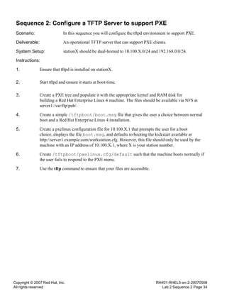 Copyright © 2007 Red Hat, Inc.
All rights reserved
RH401-RHEL5-en-2-20070508
Lab 2 Sequence 2 Page 34
Sequence 2: Configure a TFTP Server to support PXE
Scenario: In this sequence you will configure the tftpd environment to support PXE.
Deliverable: An operational TFTP server that can support PXE clients.
System Setup: stationX should be dual-homed to 10.100.X.0/24 and 192.168.0.0/24.
Instructions:
1. Ensure that tftpd is installed on stationX.
2. Start tftpd and ensure it starts at boot-time.
3. Create a PXE tree and populate it with the appropriate kernel and RAM disk for
building a Red Hat Enterprise Linux 4 machine. The files should be available via NFS at
server1:/var/ftp/pub/.
4. Create a simple /tftpboot/boot.msg file that gives the user a choice between normal
boot and a Red Hat Enterprise Linux 4 installation.
5. Create a pxelinux configuration file for 10.100.X.1 that prompts the user for a boot
choice, displays the file boot.msg, and defaults to booting the kickstart available at
http://server1.example.com/workstation.cfg. However, this file should only be used by the
machine with an IP address of 10.100.X.1, where X is your station number.
6. Create /tftpboot/pxelinux.cfg/default such that the machine boots normally if
the user fails to respond to the PXE menu.
7. Use the tftp command to ensure that your files are accessible.
 