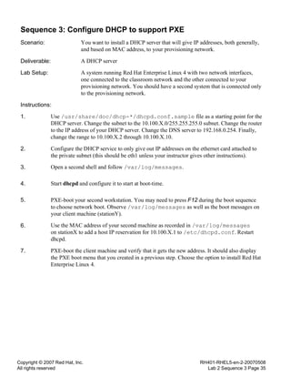 Copyright © 2007 Red Hat, Inc.
All rights reserved
RH401-RHEL5-en-2-20070508
Lab 2 Sequence 3 Page 35
Sequence 3: Configure DHCP to support PXE
Scenario: You want to install a DHCP server that will give IP addresses, both generally,
and based on MAC address, to your provisioning network.
Deliverable: A DHCP server
Lab Setup: A system running Red Hat Enterprise Linux 4 with two network interfaces,
one connected to the classroom network and the other connected to your
provisioning network. You should have a second system that is connected only
to the provisioning network.
Instructions:
1. Use /usr/share/doc/dhcp-*/dhcpd.conf.sample file as a starting point for the
DHCP server. Change the subnet to the 10.100.X.0/255.255.255.0 subnet. Change the router
to the IP address of your DHCP server. Change the DNS server to 192.168.0.254. Finally,
change the range to 10.100.X.2 through 10.100.X.10.
2. Configure the DHCP service to only give out IP addresses on the ethernet card attached to
the private subnet (this should be eth1 unless your instructor gives other instructions).
3. Open a second shell and follow /var/log/messages.
4. Start dhcpd and configure it to start at boot-time.
5. PXE-boot your second workstation. You may need to press F12 during the boot sequence
to choose network boot. Observe /var/log/messages as well as the boot messages on
your client machine (stationY).
6. Use the MAC address of your second machine as recorded in /var/log/messages
on stationX to add a host IP reservation for 10.100.X.1 to /etc/dhcpd.conf. Restart
dhcpd.
7. PXE-boot the client machine and verify that it gets the new address. It should also display
the PXE boot menu that you created in a previous step. Choose the option to install Red Hat
Enterprise Linux 4.
 