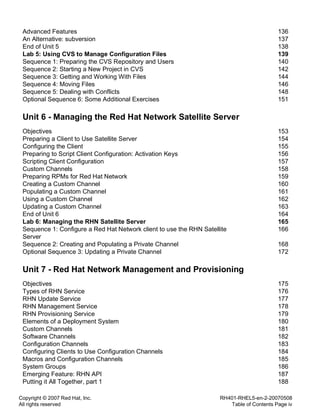 Copyright © 2007 Red Hat, Inc.
All rights reserved
RH401-RHEL5-en-2-20070508
Table of Contents Page iv
Advanced Features 136
An Alternative: subversion 137
End of Unit 5 138
Lab 5: Using CVS to Manage Configuration Files 139
Sequence 1: Preparing the CVS Repository and Users 140
Sequence 2: Starting a New Project in CVS 142
Sequence 3: Getting and Working With Files 144
Sequence 4: Moving Files 146
Sequence 5: Dealing with Conflicts 148
Optional Sequence 6: Some Additional Exercises 151
Unit 6 - Managing the Red Hat Network Satellite Server
Objectives 153
Preparing a Client to Use Satellite Server 154
Configuring the Client 155
Preparing to Script Client Configuration: Activation Keys 156
Scripting Client Configuration 157
Custom Channels 158
Preparing RPMs for Red Hat Network 159
Creating a Custom Channel 160
Populating a Custom Channel 161
Using a Custom Channel 162
Updating a Custom Channel 163
End of Unit 6 164
Lab 6: Managing the RHN Satellite Server 165
Sequence 1: Configure a Red Hat Network client to use the RHN Satellite
Server
166
Sequence 2: Creating and Populating a Private Channel 168
Optional Sequence 3: Updating a Private Channel 172
Unit 7 - Red Hat Network Management and Provisioning
Objectives 175
Types of RHN Service 176
RHN Update Service 177
RHN Management Service 178
RHN Provisioning Service 179
Elements of a Deployment System 180
Custom Channels 181
Software Channels 182
Configuration Channels 183
Configuring Clients to Use Configuration Channels 184
Macros and Configuration Channels 185
System Groups 186
Emerging Feature: RHN API 187
Putting it All Together, part 1 188
 
