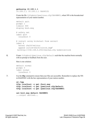 Copyright © 2007 Red Hat, Inc.
All rights reserved
RH401-RHEL5-en-2-20070508
Lab 2 Sequence 2 Solutions Page 38
gethostip 10.100.1.1
10.100.1.1 10.100.1.1 0A640101
Create the file /tftpboot/pxelinux.cfg/0A64NN01, where NN is the hexadecimal
representation of your station number.
default quit
prompt 1
timeout 600
display boot.msg
# safety net
label quit
localboot 0
# install using kickstart from server1
label 4
kernel rhel4/vmlinuz
append initrd=rhel4/initrd.img
ks=http://192.168.0.254/rhel4as.cfg ksdevice=link
6. Create /tftpboot/pxelinux.cfg/default such that the machine boots normally
with no prompt or feedback from the user.
Here is one solution:
default normal
prompt 0
label normal
localboot 0
7. Use the tftp command to ensure that your files are accessible. Remember to replace the NN
in 0A64NN01 with the hex representation of your station number.
cd /tmp
tftp localhost -c get /boot.msg
tftp localhost -c get /pxelinux.cfg/default
tftp localhost -c get /pxelinux.cfg/0A64NN01
cat boot.msg default 0A64NN01
...output omitted...
 