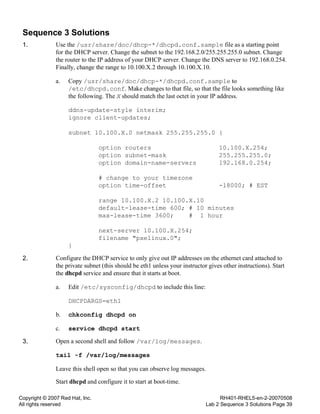 Copyright © 2007 Red Hat, Inc.
All rights reserved
RH401-RHEL5-en-2-20070508
Lab 2 Sequence 3 Solutions Page 39
Sequence 3 Solutions
1. Use the /usr/share/doc/dhcp-*/dhcpd.conf.sample file as a starting point
for the DHCP server. Change the subnet to the 192.168.2.0/255.255.255.0 subnet. Change
the router to the IP address of your DHCP server. Change the DNS server to 192.168.0.254.
Finally, change the range to 10.100.X.2 through 10.100.X.10.
a. Copy /usr/share/doc/dhcp-*/dhcpd.conf.sample to
/etc/dhcpd.conf. Make changes to that file, so that the file looks something like
the following. The X should match the last octet in your IP address.
ddns-update-style interim;
ignore client-updates;
subnet 10.100.X.0 netmask 255.255.255.0 {
option routers 10.100.X.254;
option subnet-mask 255.255.255.0;
option domain-name-servers 192.168.0.254;
# change to your timezone
option time-offset -18000; # EST
range 10.100.X.2 10.100.X.10
default-lease-time 600; # 10 minutes
max-lease-time 3600; # 1 hour
next-server 10.100.X.254;
filename "pxelinux.0";
}
2. Configure the DHCP service to only give out IP addresses on the ethernet card attached to
the private subnet (this should be eth1 unless your instructor gives other instructions). Start
the dhcpd service and ensure that it starts at boot.
a. Edit /etc/sysconfig/dhcpd to include this line:
DHCPDARGS=eth1
b. chkconfig dhcpd on
c. service dhcpd start
3. Open a second shell and follow /var/log/messages.
tail -f /var/log/messages
Leave this shell open so that you can observe log messages.
Start dhcpd and configure it to start at boot-time.
 