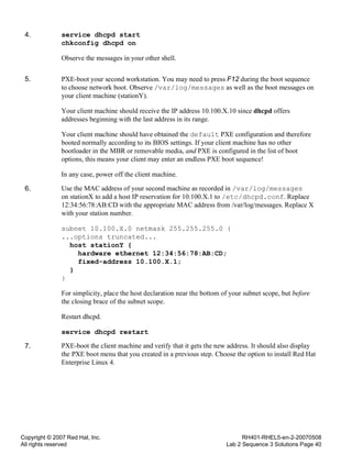Copyright © 2007 Red Hat, Inc.
All rights reserved
RH401-RHEL5-en-2-20070508
Lab 2 Sequence 3 Solutions Page 40
4. service dhcpd start
chkconfig dhcpd on
Observe the messages in your other shell.
5. PXE-boot your second workstation. You may need to press F12 during the boot sequence
to choose network boot. Observe /var/log/messages as well as the boot messages on
your client machine (stationY).
Your client machine should receive the IP address 10.100.X.10 since dhcpd offers
addresses beginning with the last address in its range.
Your client machine should have obtained the default PXE configuration and therefore
booted normally according to its BIOS settings. If your client machine has no other
bootloader in the MBR or removable media, and PXE is configured in the list of boot
options, this means your client may enter an endless PXE boot sequence!
In any case, power off the client machine.
6. Use the MAC address of your second machine as recorded in /var/log/messages
on stationX to add a host IP reservation for 10.100.X.1 to /etc/dhcpd.conf. Replace
12:34:56:78:AB:CD with the appropriate MAC address from /var/log/messages. Replace X
with your station number.
subnet 10.100.X.0 netmask 255.255.255.0 {
...options truncated...
host stationY {
hardware ethernet 12:34:56:78:AB:CD;
fixed-address 10.100.X.1;
}
}
For simplicity, place the host declaration near the bottom of your subnet scope, but before
the closing brace of the subnet scope.
Restart dhcpd.
service dhcpd restart
7. PXE-boot the client machine and verify that it gets the new address. It should also display
the PXE boot menu that you created in a previous step. Choose the option to install Red Hat
Enterprise Linux 4.
 