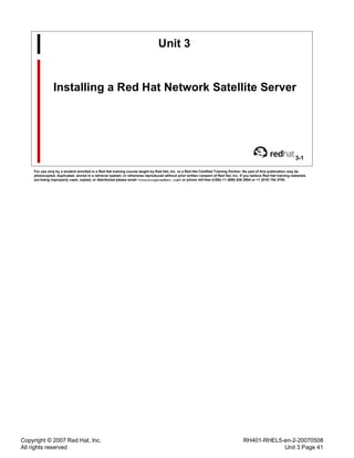Copyright © 2007 Red Hat, Inc.
All rights reserved
RH401-RHEL5-en-2-20070508
Unit 3 Page 41
Unit 3
Installing a Red Hat Network Satellite Server
3-1
For use only by a student enrolled in a Red Hat training course taught by Red Hat, Inc. or a Red Hat Certified Training Partner. No part of this publication may be
photocopied, duplicated, stored in a retrieval system, or otherwise reproduced without prior written consent of Red Hat, Inc. If you believe Red Hat training materials
are being improperly used, copied, or distributed please email <training@redhat.com> or phone toll-free (USA) +1 (866) 626 2994 or +1 (919) 754 3700.
 