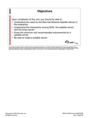 Copyright © 2007 Red Hat, Inc.
All rights reserved
RH401-RHEL5-en-2-20070508
Unit 3 Page 42
Objectives
Upon completion of this unit, you should be able to:
• Understand the need for the Red Hat Network Satellite Server in
the enterprise
• Understand the interactions among RHN, the satellite server,
and the proxy server
• Know the minimum and recommended requirements for a
satellite server
• Be able to install a satellite server
3-2
For use only by a student enrolled in a Red Hat training course taught by Red Hat, Inc. or a Red Hat Certified Training Partner. No part of this publication may be
photocopied, duplicated, stored in a retrieval system, or otherwise reproduced without prior written consent of Red Hat, Inc. If you believe Red Hat training materials
are being improperly used, copied, or distributed please email <training@redhat.com> or phone toll-free (USA) +1 (866) 626 2994 or +1 (919) 754 3700.
 