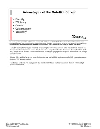 Copyright © 2007 Red Hat, Inc.
All rights reserved
RH401-RHEL5-en-2-20070508
Unit 3 Page 44
Advantages of the Satellite Server
• Security
• Efficiency
• Control
• Customization
• Scalability
3-4
For use only by a student enrolled in a Red Hat training course taught by Red Hat, Inc. or a Red Hat Certified Training Partner. No part of this publication may be
photocopied, duplicated, stored in a retrieval system, or otherwise reproduced without prior written consent of Red Hat, Inc. If you believe Red Hat training materials
are being improperly used, copied, or distributed please email <training@redhat.com> or phone toll-free (USA) +1 (866) 626 2994 or +1 (919) 754 3700.
The RHN Satellite Server improves security by ensuring that software updates are rolled out in a timely manner. The
disconnection from the internet assures that all transactions are performed within the intranet. Coupled with the RHN
Proxy Server or with multiple RHN Satellite Servers, even highly geographically dispersed environments can get rapid
access to updates.
With the RHN Satellite Server, the local administrator (and not Red Hat) retains control of which systems can access
the server with what permissions.
The ability to load your own packages into the RHN Satellite Server and to create custom channels permits a high
level of customization.
 
