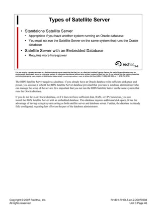 Copyright © 2007 Red Hat, Inc.
All rights reserved
RH401-RHEL5-en-2-20070508
Unit 3 Page 46
Types of Satellite Server
• Standalone Satellite Server
• Appropriate if you have another system running an Oracle database
• You must not run the Satellite Server on the same system that runs the Oracle
database
• Satellite Server with an Embedded Database
• Requires more horsepower
3-6
For use only by a student enrolled in a Red Hat training course taught by Red Hat, Inc. or a Red Hat Certified Training Partner. No part of this publication may be
photocopied, duplicated, stored in a retrieval system, or otherwise reproduced without prior written consent of Red Hat, Inc. If you believe Red Hat training materials
are being improperly used, copied, or distributed please email <training@redhat.com> or phone toll-free (USA) +1 (866) 626 2994 or +1 (919) 754 3700.
The RHN Satellite Server requires a database. If you already have an Oracle database with sufficient diskspace and
power, you can use it to hold the RHN Satellite Server database provided that you have a database administrator who
can manage the setup of the service. It is important that you not run the RHN Satellite Server on the same system that
runs the Oracle database.
If you do not have an Oracle database, or if it does not have sufficient disk, RAM, or CPU resources, you can
install the RHN Satellite Server with an embedded database. This database requires additional disk space. It has the
advantage of having a single system acting as both satellite server and database server. Further, the database is already
fully configured, requiring less effort on the part of the database administrator.
 