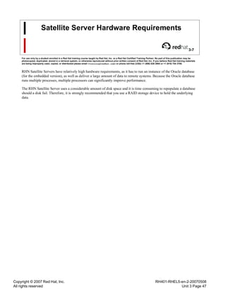Copyright © 2007 Red Hat, Inc.
All rights reserved
RH401-RHEL5-en-2-20070508
Unit 3 Page 47
Satellite Server Hardware Requirements
3-7
For use only by a student enrolled in a Red Hat training course taught by Red Hat, Inc. or a Red Hat Certified Training Partner. No part of this publication may be
photocopied, duplicated, stored in a retrieval system, or otherwise reproduced without prior written consent of Red Hat, Inc. If you believe Red Hat training materials
are being improperly used, copied, or distributed please email <training@redhat.com> or phone toll-free (USA) +1 (866) 626 2994 or +1 (919) 754 3700.
RHN Satellite Servers have relatively high hardware requirements, as it has to run an instance of the Oracle database
(for the embedded version), as well as deliver a large amount of data to remote systems. Because the Oracle database
runs multiple processes, multiple processors can significantly improve performance.
The RHN Satellite Server uses a considerable amount of disk space and it is time consuming to repopulate a database
should a disk fail. Therefore, it is strongly recommended that you use a RAID storage device to hold the underlying
data.
 