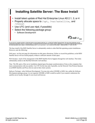 Copyright © 2007 Red Hat, Inc.
All rights reserved
RH401-RHEL5-en-2-20070508
Unit 3 Page 49
Installing Satellite Server: The Base Install
• Install latest update of Red Hat Enterprise Linux AS 2.1, 3, or 4
• Properly allocate space to /opt, /var/satellite, and
/rhnsat
• Use UTC (and use ntpd, if possible)
• Select the following package group:
• Software Development
3-9
For use only by a student enrolled in a Red Hat training course taught by Red Hat, Inc. or a Red Hat Certified Training Partner. No part of this publication may be
photocopied, duplicated, stored in a retrieval system, or otherwise reproduced without prior written consent of Red Hat, Inc. If you believe Red Hat training materials
are being improperly used, copied, or distributed please email <training@redhat.com> or phone toll-free (USA) +1 (866) 626 2994 or +1 (919) 754 3700.
The base install of the RHN Satellite Server is substantially similar to other Red Hat operating system installations.
However, note the following:
Disk space: see the next page for information on disk space allocations. Follow or exceed the guidelines, as the RHN
Satellite Server will not install properly without a sufficient amount of disk space.
Web Interface: much of the management of the RHN Satellite Server happens through the web interface. This looks
substantially similar to the Red Hat Network's web interface.
Time: The SSL parts of the server installation depend upon the proper synchronization of time on the computers that
must communication with one another. Use UTC for the time and, if possible, run the Network Time Protocol daemon
on all RHN Satellite and Proxy Servers and on their client systems.
Software Packages: select Software Development. You may also select GNOME or KDE, but, unlike the Software
Development package group, it is not required. GNOME or KDE would be useful if you wanted to administer the
satellite server locally, through it's own local web browser.
 