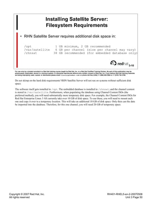 Copyright © 2007 Red Hat, Inc.
All rights reserved
RH401-RHEL5-en-2-20070508
Unit 3 Page 50
Installing Satellite Server:
Filesystem Requirements
• RHN Satellite Server requires additional disk space in:
/opt 1 GB minimum, 2 GB recommended
/var/satellite 6 GB per channel (size per channel may vary)
/rhnsat 38 GB recommended (for embedded database only)
3-10
For use only by a student enrolled in a Red Hat training course taught by Red Hat, Inc. or a Red Hat Certified Training Partner. No part of this publication may be
photocopied, duplicated, stored in a retrieval system, or otherwise reproduced without prior written consent of Red Hat, Inc. If you believe Red Hat training materials
are being improperly used, copied, or distributed please email <training@redhat.com> or phone toll-free (USA) +1 (866) 626 2994 or +1 (919) 754 3700.
Do not skimp on the hard disk requirements! RHN Satellite Server will not run on systems without sufficient disk
space.
The software itself gets installed in /opt. The embedded database is installed in /rhnsat; and the channel content
is stored in /var/satellite. Furthermore, when populating the database using Channel Content ISOs (the
preferred method), you will need substantially more temporary disk space. For example, the Channel Content ISOs for
Red Hat Enterprise Linux 3 AS currently take over 10 GB of disk space. To use these, you will need to mount each
one and copy it over to a temporary location. This will take an additional 10 GB of disk space. Only then can the data
be imported into the database. Therefore, for this one channel, you will need 20 GB of temporary space.
 