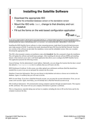 Copyright © 2007 Red Hat, Inc.
All rights reserved
RH401-RHEL5-en-2-20070508
Unit 3 Page 51
Installing the Satellite Software
• Download the appropriate ISO
• Either the embedded database version or the standalone version
• Mount the ISO onto /mnt, change to that directory and run:
• ./install.sh
• Fill out the forms on the web based configuration application
3-11
For use only by a student enrolled in a Red Hat training course taught by Red Hat, Inc. or a Red Hat Certified Training Partner. No part of this publication may be
photocopied, duplicated, stored in a retrieval system, or otherwise reproduced without prior written consent of Red Hat, Inc. If you believe Red Hat training materials
are being improperly used, copied, or distributed please email <training@redhat.com> or phone toll-free (USA) +1 (866) 626 2994 or +1 (919) 754 3700.
Installing the RHN Satellite Server software is a time consuming process, made faster by powerful dual processors
and a large amount of RAM. To perform the install, download the latest ISO from the Red Hat Network. Note that
two versions of the software are provided: the standalone version and the embedded version. Only one is needed.
Download the appropriate ISO.
This ISO, when mounted, contains an installation script called install.sh. Run this command to begin the installation.
This will update the software and install many packages. After installing all relevant software RPMs and installing
Oracle, it then instructs you to start a web based application that allows you to configure the RHN Satellite Server.
This application presents the following screens:
General Settings: Set the administrator's email address. Optionally, you can change the location that the data is stored
(the default is /var/satellite), but it is unlikely that you will want to do this.
RHN Entitlement Certificate: In this screen, you either upload your entitlement certificate (Red Hat should have
emailed this to you) or you can cut and paste the contents into the screen.
Database Connection Information: Here you can choose to skip database activation or choose not to initialize the
database. Again, it is unlikely that you will want to do this.
RHN Account Setup: If you have a Red Hat Network account, you can enter the account information. If not, you can
create a new account. Again, most likely, you will already have a Red Hat Network account set up.
SSL Certificate Information: All communication among computers operates through encrypted tunnels. This requires
an SSL certificate. This screen will use your company information to generate a certificate.
This is a long process, typically taking near an hour to complete, including the time to fill out the forms and for the
computer to process the data.
 