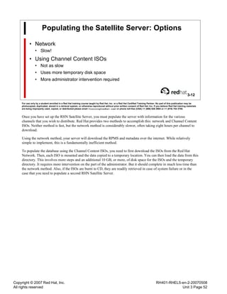 Copyright © 2007 Red Hat, Inc.
All rights reserved
RH401-RHEL5-en-2-20070508
Unit 3 Page 52
Populating the Satellite Server: Options
• Network
• Slow!
• Using Channel Content ISOs
• Not as slow
• Uses more temporary disk space
• More administrator intervention required
3-12
For use only by a student enrolled in a Red Hat training course taught by Red Hat, Inc. or a Red Hat Certified Training Partner. No part of this publication may be
photocopied, duplicated, stored in a retrieval system, or otherwise reproduced without prior written consent of Red Hat, Inc. If you believe Red Hat training materials
are being improperly used, copied, or distributed please email <training@redhat.com> or phone toll-free (USA) +1 (866) 626 2994 or +1 (919) 754 3700.
Once you have set up the RHN Satellite Server, you must populate the server with information for the various
channels that you wish to distribute. Red Hat provides two methods to accomplish this: network and Channel Content
ISOs. Neither method is fast, but the network method is considerably slower, often taking eight hours per channel to
download.
Using the network method, your server will download the RPMS and metadata over the internet. While relatively
simple to implement, this is a fundamentally inefficient method.
To populate the database using the Channel Content ISOs, you need to first download the ISOs from the Red Hat
Network. Then, each ISO is mounted and the data copied to a temporary location. You can then load the data from this
directory. This involves more steps and an additional 10 GB, or more, of disk space for the ISOs and the temporary
directory. It requires more intervention on the part of the administrator. But it should complete in much less time than
the network method. Also, if the ISOs are burnt to CD, they are readily retrieved in case of system failure or in the
case that you need to populate a second RHN Satellite Server.
 