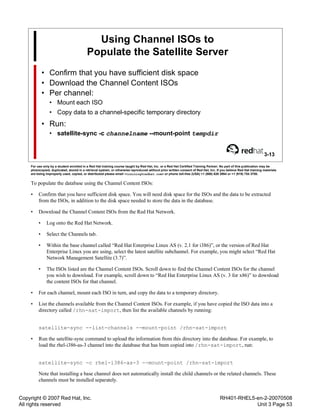 Copyright © 2007 Red Hat, Inc.
All rights reserved
RH401-RHEL5-en-2-20070508
Unit 3 Page 53
Using Channel ISOs to
Populate the Satellite Server
• Confirm that you have sufficient disk space
• Download the Channel Content ISOs
• Per channel:
• Mount each ISO
• Copy data to a channel-specific temporary directory
• Run:
• satellite-sync -c channelname --mount-point tempdir
3-13
For use only by a student enrolled in a Red Hat training course taught by Red Hat, Inc. or a Red Hat Certified Training Partner. No part of this publication may be
photocopied, duplicated, stored in a retrieval system, or otherwise reproduced without prior written consent of Red Hat, Inc. If you believe Red Hat training materials
are being improperly used, copied, or distributed please email <training@redhat.com> or phone toll-free (USA) +1 (866) 626 2994 or +1 (919) 754 3700.
To populate the database using the Channel Content ISOs:
• Confirm that you have sufficient disk space. You will need disk space for the ISOs and the data to be extracted
from the ISOs, in addition to the disk space needed to store the data in the database.
• Download the Channel Content ISOs from the Red Hat Network.
• Log onto the Red Hat Network.
• Select the Channels tab.
• Within the base channel called “Red Hat Enterprise Linux AS (v. 2.1 for i386)”, or the version of Red Hat
Enterprise Linux you are using, select the latest satellite subchannel. For example, you might select “Red Hat
Network Management Satellite (3.7)”.
• The ISOs listed are the Channel Content ISOs. Scroll down to find the Channel Content ISOs for the channel
you wish to download. For example, scroll down to “Red Hat Enterprise Linux AS (v. 3 for x86)” to download
the content ISOs for that channel.
• For each channel, mount each ISO in turn, and copy the data to a temporary directory.
• List the channels available from the Channel Content ISOs. For example, if you have copied the ISO data into a
directory called /rhn-sat-import, then list the available channels by running:
satellite-sync --list-channels --mount-point /rhn-sat-import
• Run the satellite-sync command to upload the information from this directory into the database. For example, to
load the rhel-i386-as-3 channel into the database that has been copied into /rhn-sat-import, run:
satellite-sync -c rhel-i386-as-3 --mount-point /rhn-sat-import
Note that installing a base channel does not automatically install the child channels or the related channels. These
channels must be installed separately.
 