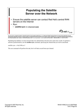 Copyright © 2007 Red Hat, Inc.
All rights reserved
RH401-RHEL5-en-2-20070508
Unit 3 Page 55
Populating the Satellite
Server over the Network
• Ensure the satellite server can contact Red Hat's central RHN
servers on the Internet
• Run:
• satellite-sync -c channelname
3-15
For use only by a student enrolled in a Red Hat training course taught by Red Hat, Inc. or a Red Hat Certified Training Partner. No part of this publication may be
photocopied, duplicated, stored in a retrieval system, or otherwise reproduced without prior written consent of Red Hat, Inc. If you believe Red Hat training materials
are being improperly used, copied, or distributed please email <training@redhat.com> or phone toll-free (USA) +1 (866) 626 2994 or +1 (919) 754 3700.
Populating the database over the network takes less administrator time but more clock time overall. To perform a
network synchronization, use the satellite-sync command, specifying the channel that you wish to download:
satellite-sync -c rhel-i386-as-3
This one command will perform the task, but it will take several hours per channel.
 