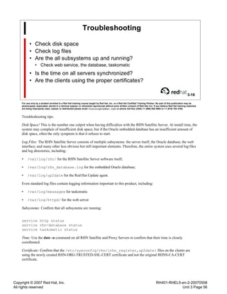 Copyright © 2007 Red Hat, Inc.
All rights reserved
RH401-RHEL5-en-2-20070508
Unit 3 Page 56
Troubleshooting
• Check disk space
• Check log files
• Are the all subsystems up and running?
• Check web service, the database, taskomatic
• Is the time on all servers synchronized?
• Are the clients using the proper certificates?
3-16
For use only by a student enrolled in a Red Hat training course taught by Red Hat, Inc. or a Red Hat Certified Training Partner. No part of this publication may be
photocopied, duplicated, stored in a retrieval system, or otherwise reproduced without prior written consent of Red Hat, Inc. If you believe Red Hat training materials
are being improperly used, copied, or distributed please email <training@redhat.com> or phone toll-free (USA) +1 (866) 626 2994 or +1 (919) 754 3700.
Troubleshooting tips:
Disk Space! This is the number one culprit when having difficulties with the RHN Satellite Server. At install time, the
system may complain of insufficient disk space, but if the Oracle embedded database has an insufficient amount of
disk space, often the only symptom is that it refuses to start.
Log Files: The RHN Satellite Server consists of multiple subsystems: the server itself; the Oracle database; the web
interface; and many other less obvious but still important elements. Therefore, the entire system uses several log files
and log directories, including:
• /var/log/rhn/ for the RHN Satellite Server software itself;
• /var/log/rhn_database.log for the embedded Oracle database;
• /var/log/up2date for the Red Hat Update agent.
Even standard log files contain logging information important to this product, including:
• /var/log/messages for taskomatic
• /var/log/httpd/ for the web server
Subsystems: Confirm that all subsystems are running:
service http status
service rhn-database status
service taskomatic status
Time: Use the date -u command on all RHN Satellite and Proxy Servers to confirm that their time is closely
coordinated.
Certificate: Confirm that the /etc/sysconfig/rhn/{rhn_register,up2date} files on the clients are
using the newly created RHN-ORG-TRUSTED-SSL-CERT certificate and not the original RHNS-CA-CERT
certificate.
 